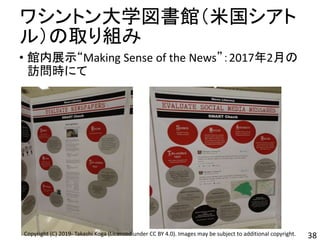 ワシントン大学図書館（米国シアト
ル）の取り組み
• 館内展示“Making Sense of the News”：2017年2月の
訪問時にて
38Copyright (C) 2019- Takashi Koga (Licensed under CC BY 4.0). Images may be subject to additional copyright.
 