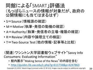 同館による「SMART」評価法
（もっぱらニュースの情報が対象だが、政府の
公開情報にも当てはまるはず）
• S＝Source（情報源の確認）
• M＝Motive（執筆・発信の動機の確認）
• A＝Authority（執筆・発信者の立場・権限の確認）
• R＝Review（内容や論理立ての検証）
• T＝Two-Source Test（他の情報・記事等と比較）
（関連）ワシントン大学図書館ウェブサイト“Savvy Info
Consumers: Evaluating Information”
• 館内展示“Making Sense of the News”の内容を含む
• http://guides.lib.uw.edu/c.php?g=611734&p=4247863
39Copyright (C) 2019- Takashi Koga (Licensed under CC BY 4.0). Images may be subject to additional copyright.
 