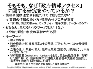 そもそも、なぜ「政府情報アクセス」
に関する研究をやっているか？
• 情報公開は理念や制度だけでは成り立たない！
→ 実際の情報の扱い方・管理の仕方こそが重要
• 刊行物、（紙）文書から、ウェブサイト、電子文書、データへのシフト
• もちろん、単なる「ハウツー」ではいけない
→やはり理念・制度の裏付けが必要
• キーワード
• 遡及的検証
• 時の経過：（例）機密指定とその解除、プライバシーにかかる情報
の扱い
• 立場の違い：政府vs.私人、政府vs.政府（国どうし、部局どうし、中央
vs.地方、など）
• 移行期正義（Transitional Justice）：もとは、民主的政治体制に移行
した国における、前体制期の大規模人権侵害の責任者を処罰し、
被害者を救済する取り組みを指す
• 政権交代・首長交代時の記録の扱いとの共通性は？
4Copyright (C) 2019- Takashi Koga (Licensed under CC BY 4.0). Images may be subject to additional copyright.
 