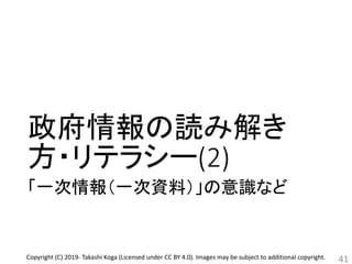 政府情報の読み解き
方・リテラシー(2)
「一次情報（一次資料）」の意識など
41Copyright (C) 2019- Takashi Koga (Licensed under CC BY 4.0). Images may be subject to additional copyright.
 