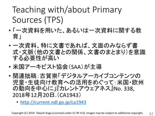 Teaching with/about Primary
Sources (TPS)
• 「一次資料を用いた、あるいは一次資料に関する教
育」
• 一次資料、特に文書であれば、文面のみならず書
式・文脈（他の文書との関係、文書のまとまり）を意識
する必要性が高い
• 米国アーキビスト協会（SAA）が主導
• 関連拙稿：古賀崇「デジタルアーカイブコンテンツの
児童・生徒向け教育への活用をめぐって：米国・欧州
の動向を中心に」『カレントアウェアネス』No. 338,
2018年12月20日.（CA1943）
• http://current.ndl.go.jp/ca1943
42Copyright (C) 2019- Takashi Koga (Licensed under CC BY 4.0). Images may be subject to additional copyright.
 
