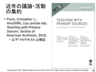 近年の議論・活動
の集約
• Prom, Cristopher J.;
Hinchliffe, Lisa Janicke eds.
Teaching with Primary
Sources. Society of
American Archivists, 2016.
• 以下「TPSテキスト」と略記
43Copyright (C) 2019- Takashi Koga (Licensed under CC BY 4.0). Images may be subject to additional copyright.
 