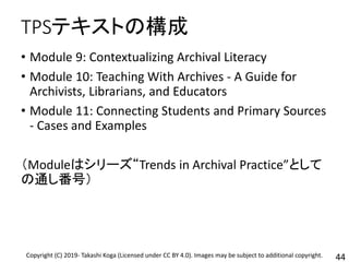 TPSテキストの構成
• Module 9: Contextualizing Archival Literacy
• Module 10: Teaching With Archives - A Guide for
Archivists, Librarians, and Educators
• Module 11: Connecting Students and Primary Sources
- Cases and Examples
（Moduleはシリーズ“Trends in Archival Practice”として
の通し番号）
44Copyright (C) 2019- Takashi Koga (Licensed under CC BY 4.0). Images may be subject to additional copyright.
 