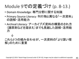Module 9での定義づけ (p. 8-13.)
• Domain Knowledge：専門分野に関する知識
• Primary Source Literacy：刊行物と異なる「一次資料」
の読解・活用能力
• Archival Literacy：アーカイブズ資料の構築のされ方
（諸原則などを踏まえ）までも見越した読解・活用能
力
↓
これら3つの組み合わせが、一次資料の「より深い理
解」のために重要
45Copyright (C) 2019- Takashi Koga (Licensed under CC BY 4.0). Images may be subject to additional copyright.
 