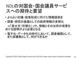 NDLの対国会・国会議員サービ
スへの期待と要望
• よりよい討議・政策形成に向けた情報提供を
• 調査・研究の基盤としての政府情報の多様化
→「見せ方（可視化）」や、情報とその出所の背景を
めぐる説明がより必要となる
• 電子化・データ化の時代において、調査機関として、
また図書館として、何ができるか
48Copyright (C) 2019- Takashi Koga (Licensed under CC BY 4.0). Images may be subject to additional copyright.
 
