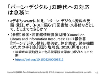 「ボーン・デジタル」の時代への対応
は急務に
• eデポやWARPに加え、「ボーン・デジタル資料の受
贈・受託」が、（NDLに限らず）図書館・文書館などとし
て、どこまでできるか？
• （参照）米国・図書館情報資源財団（Council on
Library and Information Resources: CLIR）報告書
『ボーンデジタル情報：提供者、仲介業者、保存機関
のための手引き』仮訳・塩崎亮, 2019.（原著2013）
• 塩崎氏の現勤務先である聖学院大学のリポジトリにて公
開
• https://doi.org/10.15052/00003512
49Copyright (C) 2019- Takashi Koga (Licensed under CC BY 4.0). Images may be subject to additional copyright.
 