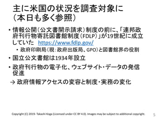 主に米国の状況を調査対象に
（本日も多く参照）
• 情報公開（公文書開示請求）制度の前に、「連邦政
府刊行物寄託図書館制度（FDLP）」が19世紀に成立
していた https://www.fdlp.gov/
• 政府印刷局（現：政府出版局、GPO）と図書館界の役割
• 国立公文書館は1934年設立
• 政府刊行物の電子化、ウェブサイト・データの発信
促進
→ 政府情報アクセスの変容と制度・実務の変化
5Copyright (C) 2019- Takashi Koga (Licensed under CC BY 4.0). Images may be subject to additional copyright.
 
