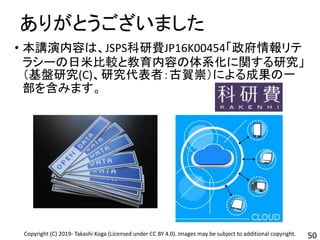 ありがとうございました
50
• 本講演内容は、JSPS科研費JP16K00454「政府情報リテ
ラシーの日米比較と教育内容の体系化に関する研究」
（基盤研究(C)、研究代表者：古賀崇）による成果の一
部を含みます。
Copyright (C) 2019- Takashi Koga (Licensed under CC BY 4.0). Images may be subject to additional copyright.
 