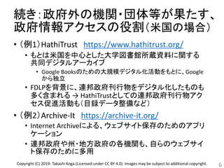 続き：政府外の機関・団体等が果たす、
政府情報アクセスの役割（米国の場合）
• （例1）HathiTrust https://www.hathitrust.org/
• もとは米国を中心とした大学図書館所蔵資料に関する
共同デジタルアーカイブ
• Google Booksのための大規模デジタル化活動をもとに、Google
から独立
• FDLPを背景に、連邦政府刊行物をデジタル化したものも
多く含まれる → HathiTrustとしての連邦政府刊行物アク
セス促進活動も（目録データ整備など）
• （例2）Archive-It https://archive-it.org/
• Internet Archiveによる、ウェブサイト保存のためのアプリ
ケーション
• 連邦政府や州・地方政府の各機関も、自らのウェブサイ
ト保存のために多用
6Copyright (C) 2019- Takashi Koga (Licensed under CC BY 4.0). Images may be subject to additional copyright.
 