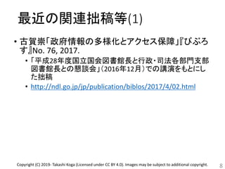 最近の関連拙稿等(1)
• 古賀崇「政府情報の多様化とアクセス保障」『びぶろ
す』No. 76, 2017.
• 「平成28年度国立国会図書館長と行政・司法各部門支部
図書館長との懇談会」（2016年12月）での講演をもとにし
た拙稿
• http://ndl.go.jp/jp/publication/biblos/2017/4/02.html
8Copyright (C) 2019- Takashi Koga (Licensed under CC BY 4.0). Images may be subject to additional copyright.
 