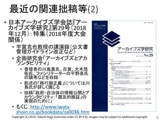 最近の関連拙稿等(2)
• 日本アーカイブズ学会誌『アー
カイブズ学研究』第29号（2018
年12月）：特集（2018年度大会
関係）
• 宇賀克也教授の講演録（公文書
管理ガイドライン改正など）
• 企画研究会「アーカイブズとアカ
ウンタビリティ」
• 登壇者の川島真氏、古賀、大木悠
佑氏、ファシリテーターの平野泉氏
の論考などを収録
• 前述の「移行期正義」については川
島氏が詳しく論じる
• 拙稿「政府・自治体の情報公開とア
カウンタビリティ：「遡及的検証」の
実現のために」
• もくじ：http://www.iwata-
shoin.co.jp/bookdata/za0036.htm
9Copyright (C) 2019- Takashi Koga (Licensed under CC BY 4.0). Images may be subject to additional copyright.
 