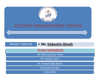 STUDENT MANAGEMENT SYSTEM
• Mr. Debashis GhoshPROJECT MENTOR
TEAM MEMBERS
Mr. Dheeraj Kumar Tiwari
Mr. Deepak Tiwari
Mr. Deepak Singh Sijwali
Mr.Deepak Pandey
Deepshikha
 