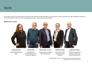 16
Styret
Styret i NDLA er valgt av representantskapet. Styret består av fem medlemmer og ett varamedlem. Ett av medlemmene er valgt av medarbeiderne i NDLA. Daglig leder rapporterer til
styret. Styret hadde til sammen sju møter i 2021 og behandlet 64 saker. Seks av møtene ble avholdt digitalt.
Medlemmene i styret
Inga Berntsen Rudi
Medarbeiderrepresentant
NDLA
Martin Zeiffert
Avdelingsleder for
Tjenesteutvikling og sam-
handling i IKT Agder IKS
John Arve Eide Styreleder
Direktør kultur og mangfold
i Viken fylkeskommune
Elisabeth Tandstad
Rektor ved Cissi Klein
videregående skole i
Trondheim
Helge Kristian Galdal
Direktør for opplæring og
folkehelse i Vestfold og
Telemark fylkeskommune
Siw Olsen Fjørtoft. Varamedlem. Forsker ved SINTEF Digital, avdeling teknologiledelse.
Haldor Hove. Varamedlem. Ansattrepresentant.
 