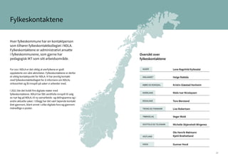 17
Fylkeskontaktene
Hver fylkeskommune har en kontaktperson
som tilhører fylkeskontaktkollegiet i NDLA.
Fylkeskontaktene er administrativt ansatte
i fylkeskommunene, som gjerne har
pedagogisk IKT som sitt arbeidsområde.
For oss i NDLA er det viktig at eierfylkene er godt
oppdaterte om våre aktiviteter. Fylkeskontaktene er derfor
et viktig kontaktpunkt for NDLA. Vi har jevnlig kontakt
med fylkeskontaktkollegiet for å informere om NDLAs
virksomhet og få innspill på saker vi arbeider med.
I 2021 ble det holdt fire digitale møter med
fylkeskontaktene. NDLA har fått verdifulle innspill til valg
av nye fag på NDLA, til ny samarbeids- og delingsarena og i
andre aktuelle saker. I tillegg har det vært løpende kontakt
året gjennom, blant annet i ulike digitale fora og gjennom
månedlige e-poster.
Oversikt over
fylkeskontaktene
Lene Ragnhild Kyllesdal
Tore Wersland
Michelle Skjønsholt Wirgenes
Helge Rabbås
Lise Robertsen
Ole Henrik Mølmann
Kjetil Brathetland
Kristin Glæstad Vonheim
Niels Ivar Nicolaysen
Vegar Wold
Gunnar Hovd
AGDER
INNLANDET
MØRE OG ROMSDAL
NORDLAND
ROGALAND
TROMS OG FINNMARK
TRØNDELAG
VESTFOLD OG TELEMARK
VESTLAND
VIKEN
Agder 12
Innlandet
Møre og Romsda
Rogaland
Troms og Finnma
Trøndelag
Vestfold og Telem
Vestland
Viken 16
 