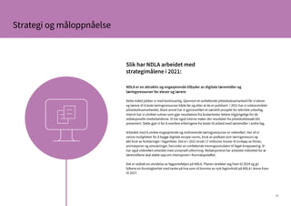 23
NDLA er en attraktiv og engasjerende tilbyder av digitale læremidler og
læringsressurser for elever og lærere
Dette målet jobber vi med kontinuerlig. Gjennom et omfattende pilotskolesamarbeid får vi elever
og lærere til å teste læringsressurser både før og etter at de er publisert. I 2021 har vi videreutviklet
pilotskolesamarbeidet, blant annet har vi gjennomført et særskilt prosjekt for tekniske yrkesfag.
Internt har vi utviklet rutiner som gjør resultatene fra brukertester lettere tilgjengelige for de
redaksjonelle medarbeiderne. Vi har også interne møter der resultater fra pilotskolebesøk blir
presentert. Dette gjør vi for å overføre erfaringene fra tester til arbeid med læremidler i andre fag.
Arbeidet med å utvikle engasjerende og motiverende læringsressurser er videreført. Her vil vi
nevne muligheten for å bygge digitale escape rooms, bruk av podkast som læringsressurs og
økt bruk av forklaringer i fagartikler. Det er i 2021 brukt 17 millioner kroner til innkjøp av filmer,
animasjoner og simuleringer, herunder en omfattende treningssimulator til faget kroppsøving. Vi
har også videreført arbeidet med universell utforming. Redaksjonene har arbeidet målrettet for at
læremidlene skal støtte opp om intensjonen i Kunnskapsløftet.
Det er vedtatt en utvidelse av fagporteføljen på NDLA. Planen strekker seg fram til 2024 og gir
fylkene en forutsigbarhet med tanke på hva som vil komme av nytt faginnhold på NDLA i årene fram
til 2027.
Slik har NDLA arbeidet med
strategimålene i 2021:
Strategi og måloppnåelse
 