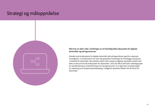 26
Strategi og måloppnåelse
NDLA tar en aktiv rolle i utviklingen av et fremtidig felles økosystem for digitale
læremidler og læringsressurser
Arbeidet med et økosystem for digitale læremidler står på dagsordenen også hos nasjonale
myndigheter. I inneværende år har Udir satt igang flere utredninger for å kartlegge situasjonen
i markedet for læremidler. Det arbeides videre med å utrede muligheter og pilotere arbeid med
deler av det som kan bli et økosystem for læremidler. I 2021 har NDLA vært med i arbeidsgrupper
for standardisering av metainformasjon for læringsressurser. Vi er også med i et pilotprosjekt
for utprøving av en nasjonal tjenestekatalog. I tillegg har styreleder deltatt i KS sitt forum for
læremidler.
 