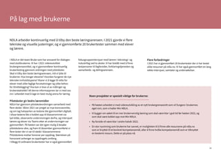 30
På lag med brukerne
I NDLA er det team Bruke som har ansvaret for dialogen
med sluttbrukerne. Vi har i 2021 videreutviklet
brukergrensesnittet, og vi gjennomfører kontinuerlig
brukertesting gjennom ordningen med pilotskoler.
Skal vi tilby den beste læringsarenaen, må vi lytte til
brukerne: Hva trenger elevene? Hvordan fungerer de nye
tekniske innholdstypene? Klarer vi å legge til rette for
elever med ulike faglige forutsetninger og ulike behov
for tilrettelegging? Hva kan vi lese ut av målinger og
brukerstatistikk? All denne informasjonen tar vi med oss
inn i arbeidet med å lage en best mulig arena for læring.
Pilotskoler gir bedre læremidler
NDLA har gjennom pilotskoleordningen samarbeid med
flere skoler. Våren 2021 var preget av mye koronasmitte,
og om lag halvparten av testene ble gjennomført digitalt.
I disse testene ble vi koblet opp til klasserommet via
lyd-bilde, observerte undervisningen derfra, og intervjuet
lærere og elever via Teams etter at undervisningen var
gjennomført. På høsten var det igjen mulig å besøke
pilotskolene våre, og fram til desember gjennomførte vi
flere tester der vi var til stede i klasserommene.
Pilotskolene mottar honorar per oppdrag. Størrelsen på
honoraret avhenger av oppdragets omfang.
I tillegg til ordinære brukertester har vi også gjennomført
fokusgruppeintervjuer med lærere i teknologi- og
industrifag ved to skoler. Vi har bistått med å finne
testpersoner til fagforsider, forklaringstjenesten og
samarbeids- og delingsarenaen.
Flere forbedringer
I 2021 har vi gjennomført 20 brukertester der vi har testet
ulike ressurser på ndla.no. Vi har også gjennomført en lang
rekke intervjuer, samtaler og undersøkelser.
•	 På høsten arbeidet vi med videreutvikling av et nytt brukergrensesnitt som vil fungere i brukernes
	 eget rom, som vi kaller Min NDLA.
•	 Vi bygger om søket til en mer brukervennlig løsning som skal være klar i god tid før høsten 2022, og
	 som skal være koblet opp mot Min NDLA.
•	 Ny forside vil være klar i andre halvår 2022.
•	 En stor nyvinning som brukerne har savnet, er muligheten til å finne alle ressursene på ndla.no
	 som er knyttet til et konkret kompetansemål, eller å finne hvilke kompetansemål som er tilknyttet
	 en bestemt ressurs. Dette er på plass nå.
Noen prosjekter er spesielt viktige for brukerne:
NDLA arbeider kontinuerlig med å tilby den beste læringsarenaen. I 2021 gjorde vi flere
tekniske og visuelle justeringer, og vi gjennomførte 20 brukertester sammen med elever
og lærere.
 