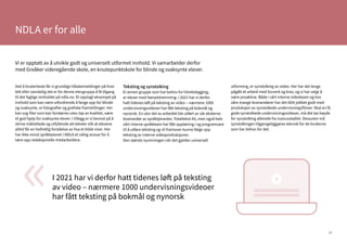 37
NDLA er for alle
I 2021 har vi derfor hatt tidenes løft på teksting
av video – nærmere 1000 undervisningsvideoer
har fått teksting på bokmål og nynorsk
«
Vi er opptatt av å utvikle godt og universelt utformet innhold. Vi samarbeider derfor
med Greåker videregående skole, en knutepunktskole for blinde og svaksynte elever.
Ved å brukerteste får vi grundige tilbakemeldinger på hvor
lett eller vanskelig det er for denne elevgruppa å få tilgang
til det faglige innholdet på ndla.no. Et opplagt eksempel på
innhold som kan være utfordrende å fange opp for blinde
og svaksynte, er fotografier og grafiske framstillinger. Her
kan svg-filer som kan forstørres uten tap av kvalitet, være
til god hjelp for svaksynte elever. I tillegg er vi bevisst på å
skrive målrettede og utfyllende alt-tekster slik at elevene
alltid får en helhetlig forståelse av hva et bilde viser. Her
har ikke minst språkteamet i NDLA et viktig ansvar for å
lære opp redaksjonelle medarbeidere.
Teksting og synstolking
Ei annen gruppe som har behov for tilrettelegging,
er elever med hørselshemming. I 2021 har vi derfor
hatt tidenes løft på teksting av video – nærmere 1000
undervisningsvideoer har fått teksting på bokmål og
nynorsk. En stor del av arbeidet ble utført av vår eksterne
leverandør av språktjenester, Totaltekst AS, men også hele
vårt interne språkteam har fått opplæring i og programvare
til å utføre teksting og vil framover kunne følge opp
teksting av interne videoproduksjoner.
Den største nyvinningen når det gjelder universell
utforming, er synstolking av video. Her har det lenge
pågått et arbeid med lovverk og krav, og vi har valgt å
være proaktive. Både i vårt interne videoteam og hos
våre mange leverandører har det blitt jobbet godt med
produksjon av synstolkede undervisningsfilmer. Skal en få
gode synstolkede undervisningsvideoer, må det tas høyde
for synstolking allerede fra manusstadiet. Dessuten må
synstolkingen tilgjengeliggjøres teknisk for de brukerne
som har behov for det.
 