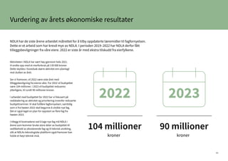40
Aktiviteten i NDLA har vært høy gjennom hele 2021.
Vi endte opp med et merforbruk på 139 000 kroner.
Dette skyldes i hovedsak større aktivitet enn planlagt
mot slutten av året.
Ser vi framover, vil 2022 være siste året med
tilleggsbevilgning fra eierne våre. For 2022 vil budsjettet
være 104 millioner. I 2023 vil budsjettet reduseres
ytterligere, til rundt 90 millioner kroner.
I arbeidet med budsjettet for 2022 har vi fokusert på
nedskalering av aktivitet og prioritering innenfor reduserte
budsjettrammer. Vi skal fullføre fagfornyelsen, samtidig
som vi fra høsten 2022 skal begynne å utvikle nye fag.
Det er også laget en plan for oppstart av flere fag fra
høsten 2023.
I tillegg til kostnadene ved å lage nye fag må NDLA i
årene som kommer bruke store deler av budsjettet til
vedlikehold av eksisterende fag og til teknisk utvikling,
slik at NDLAs teknologiske plattform også framover kan
holde et høyt teknisk nivå.
NDLA har de siste årene arbeidet målrettet for å tilby oppdaterte læremidler til fagfornyelsen.
Dette er et arbeid som har krevd mye av NDLA. I perioden 2019–2022 har NDLA derfor fått
tilleggsbevilgninger fra våre eiere. 2022 er siste år med ekstra tilskudd fra eierfylkene.
Vurdering av årets økonomiske resultater
kroner kroner
104 millioner 90 millioner
2022 2023
 