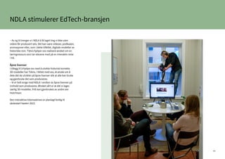 44
– Av og til trenger vi i NDLA å få laget ting vi ikke uten
videre får produsert selv. Det kan være videoer, podkaster,
animasjoner eller, som i dette tilfellet, digitale modeller av
historiske rom. Tidvis hjelper oss realisere ønsket om en
læringsressurs som tar elevene med på en interaktiv reise
i tid.
Åpne lisenser
I tillegg til å hjelpe oss med å utvikle historisk korrekte
3D-modeller har Tidvis, i likhet med oss, et ønske om å
dele det de utvikler på åpne lisenser slik at alle kan bruke
og gjenbruke det som produseres.
– Vi er helt enige med NDLA i verdien av åpne lisenser på
innhold som produseres. Ønsket vårt er at det vi lager,
særlig 3D-modeller, fritt kan gjenbrukes av andre sier
Hutchison.
Den interaktive tidsmaskinen er planlagt ferdig til
skolestart høsten 2022.
NDLA stimulerer EdTech-bransjen
 
