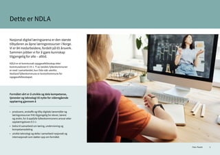 9
Dette er NDLA
Nasjonal digital læringsarena er den største
tilbyderen av åpne læringsressurser i Norge.
Vi er 84 medarbeidere, fordelt på 65 årsverk.
Sammen jobber vi for å gjøre kunnskap
tilgjengelig for alle – alltid.
NDLA er et kommunalt oppgavefellesskap etter
kommuneloven § 19-1. Ti av landets fylkeskommuner
er med i samarbeidet, kun Oslo står utenfor.
Vestland fylkeskommune er kontorkommune for
oppgavefellesskapet.
Formålet vårt er å utvikle og dele kompetanse,
tjenester og teknologi til nytte for videregående
opplæring gjennom å
•	 produsere, anskaffe og tilby digitale læremidler og 	
	 læringsressurser fritt tilgjengelig for elever, lærere
	 og andre, for å oppfylle fylkeskommunens ansvar etter
	 opplæringsloven § 3-1
• 	 bidra til samarbeid om læring, undervisning og
	kompetansedeling
•	 utvikle teknologi og delta i samarbeid nasjonalt og
	 internasjonalt som støtter opp om formålet
Foto: Pexels
 