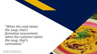 "When the cook tastes
the soup, that's
formative assessment;
when the customer tastes
the soup, that's
summative."
Black (1998, as cited by Brookhart, 1999)
Image Credit: RitaE: – Retrieved from Pixabay
12
 