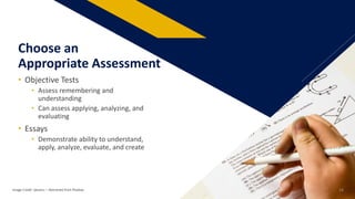 • Objective Tests
• Assess remembering and
understanding
• Can assess applying, analyzing, and
evaluating
• Essays
• Demonstrate ability to understand,
apply, analyze, evaluate, and create
Choose an
Appropriate Assessment
Image Credit: tjevans: – Retrieved from Pixabay 14
 