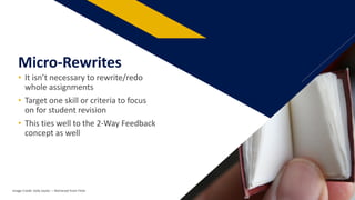 • It isn’t necessary to rewrite/redo
whole assignments
• Target one skill or criteria to focus
on for student revision
• This ties well to the 2-Way Feedback
concept as well
Micro-Rewrites
Image Credit: kelly taylor: – Retrieved from Flickr 27
 
