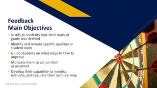 • Justify to students how their mark or
grade was derived
• Identify and reward specific qualities in
student work
• Guide students on what steps to take to
improve
• Motivate them to act on their
assessment
• Develop their capability to monitor,
evaluate, and regulate their own learning
Feedback
Main Objectives
Image Credit: skeeze: – Retrieved from Pixabay 5
 