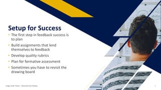 • The first step in feedback success is
to plan
• Build assignments that lend
themselves to feedback
• Develop quality rubrics
• Plan for formative assessment
• Sometimes you have to revisit the
drawing board
Setup for Success
Image Credit: Pexels: – Retrieved from Pixabay 9
 