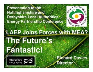 Presentation to the
Nottinghamshire and
Derbyshire Local Authorities'
Energy Partnership Conference


LAEP Joins Forces with MEA?
The Future’s
Fantastic!
                         Richard Davies
                         Director
 