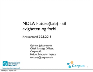 NDLA Future(Lab) - til
                          evigheten og forbi
                          Kristiansand, 30.8.2011

                                Øystein Johannessen
                                Chief Strategy Ofﬁcer,
                                Cerpus AS
                                Fellow, Education Impact
                                oysteinj@cerpus.com


                                                           1

tirsdag 30. august 2011
 