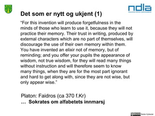 Reidar Kyllesdal
Det som er nytt og ukjent (1)
“For this invention will produce forgetfulness in the
minds of those who learn to use it, because they will not
practice their memory. Their trust in writing, produced by
external characters which are no part of themselves, will
discourage the use of their own memory within them.
You have invented an elixir not of memory, but of
reminding; and you offer your pupils the appearance of
wisdom, not true wisdom, for they will read many things
without instruction and will therefore seem to know
many things, when they are for the most part ignorant
and hard to get along with, since they are not wise, but
only appear wise.”
Platon: Faidros (ca 370 f.Kr)
… Sokrates om alfabetets innmarsj
 