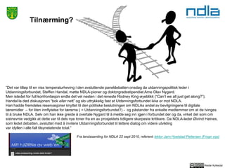 Reidar Kyllesdal
Tilnærming?
”Det var tilløp til en viss temperaturheving i den avsluttende paneldebatten onsdag da utdanningspolitisk leder i
Utdanningsforbundet, Steffen Handal, møtte NDLA-pioner og doktorgradsstipendiat Arne Olav Nygard.
Men istedet for full konfrontasjon endte det vel nesten i det reneste Rodney King-øyeblikk (“Can’t we all just get along?”).
Handal la død diskusjonen “bok eller nett” og slo uttrykkelig fast at Utdanningsforbundet ikke er mot NDLA.
Han hadde fremdeles reservasjoner knyttet til den politiske beslutningen om NDLAs andel av bevilgningene til digitale
læremidler – for liten innflytelse for lærerne ( = Utdanningsforbundet?) - og påstander fra enkelte medlemmer om at de tvinges
til å bruke NDLA. Selv om han ikke greide å overtale Nygard til å melde seg inn igjen i forbundet der og da, virket det som om
sistnevnte vedgikk at dette var til dels nye toner fra en av prosjektets tidligere skarpeste kritikere. Da NDLA-leder Øivind Høines,
som ledet debatten, avsluttet med å invitere Utdanningsforbundet til tettere dialog om videre utvikling
var idyllen i alle fall tilsynelatende total.”
Fra landssamling for NDLA 22 sept 2010, referent: lektor Jørn Hoelstad Pettersen (Frogn vgs)
 