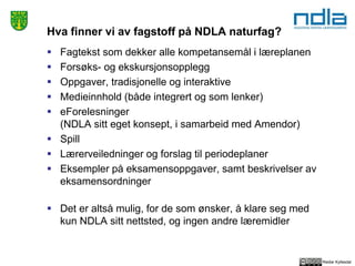 Reidar Kyllesdal
Hva finner vi av fagstoff på NDLA naturfag?
 Fagtekst som dekker alle kompetansemål i læreplanen
 Forsøks- og ekskursjonsopplegg
 Oppgaver, tradisjonelle og interaktive
 Medieinnhold (både integrert og som lenker)
 eForelesninger
(NDLA sitt eget konsept, i samarbeid med Amendor)
 Spill
 Lærerveiledninger og forslag til periodeplaner
 Eksempler på eksamensoppgaver, samt beskrivelser av
eksamensordninger
 Det er altså mulig, for de som ønsker, å klare seg med
kun NDLA sitt nettsted, og ingen andre læremidler
 