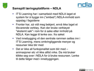 Reidar Kyllesdal
Samspill læringsplattform – NDLA
 IT’S Learning har i samarbeid med NDLA laget et
system for å bygge inn (”embed”) NDLA-innhold som
oppslag i fagsidene
 Fronter har, så vidt meg bekjent, ennå ikke laget et
tilsvarende verktøy. Kan der bruke verktøyet
"eksternt søk" i rom for å søke etter innhold på
NDLA. Kan legge til lenke osv. fra søket
 Ved innebygging vil den sentrale rammen settes inn i
IT’S Learning, mens omkringliggende menyer og
ressurser ikke blir med
 Det er ikke all funksjonalitet som blir med –
animasjoner etc vil ikke alltid virke. Da må bruker
klikke seg over i NDLA for å bruke ressursen. Lenke
til dette følger med i innebyggingen.
 