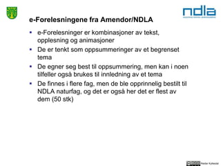 Reidar Kyllesdal
e-Forelesningene fra Amendor/NDLA
 e-Forelesninger er kombinasjoner av tekst,
opplesning og animasjoner
 De er tenkt som oppsummeringer av et begrenset
tema
 De egner seg best til oppsummering, men kan i noen
tilfeller også brukes til innledning av et tema
 De finnes i flere fag, men de ble opprinnelig bestilt til
NDLA naturfag, og det er også her det er flest av
dem (50 stk)
 