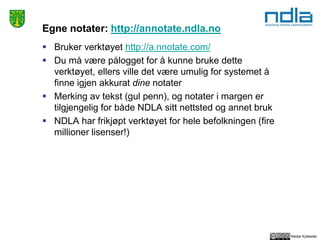 Reidar Kyllesdal
Egne notater: http://annotate.ndla.no
 Bruker verktøyet http://a.nnotate.com/
 Du må være pålogget for å kunne bruke dette
verktøyet, ellers ville det være umulig for systemet å
finne igjen akkurat dine notater
 Merking av tekst (gul penn), og notater i margen er
tilgjengelig for både NDLA sitt nettsted og annet bruk
 NDLA har frikjøpt verktøyet for hele befolkningen (fire
millioner lisenser!)
 