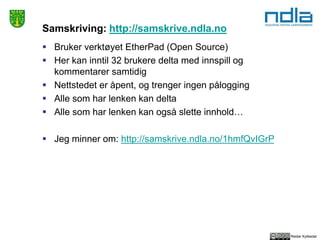 Reidar Kyllesdal
Samskriving: http://samskrive.ndla.no
 Bruker verktøyet EtherPad (Open Source)
 Her kan inntil 32 brukere delta med innspill og
kommentarer samtidig
 Nettstedet er åpent, og trenger ingen pålogging
 Alle som har lenken kan delta
 Alle som har lenken kan også slette innhold…
 Jeg minner om: http://samskrive.ndla.no/1hmfQvIGrP
 