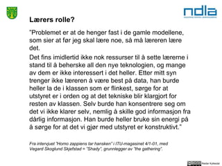 Reidar Kyllesdal
Lærers rolle?
”Problemet er at de henger fast i de gamle modellene,
som sier at før jeg skal lære noe, så må læreren lære
det.
Det fins imidlertid ikke nok ressurser til å sette lærerne i
stand til å beherske all den nye teknologien, og mange
av dem er ikke interessert i det heller. Etter mitt syn
trenger ikke læreren å være best på data, han burde
heller la de i klassen som er flinkest, sørge for at
utstyret er i orden og at det tekniske blir klargjort for
resten av klassen. Selv burde han konsentrere seg om
det vi ikke klarer selv, nemlig å skille god informasjon fra
dårlig informasjon. Han burde heller bruke sin energi på
å sørge for at det vi gjør med utstyret er konstruktivt.”
Fra intervjuet ”Homo zappiens tar hansken” i ITU-magasinet 4/1-01, med
Vegard Skoglund Skjefstad = ”Shady”, grunnlegger av ”the gathering”.
 