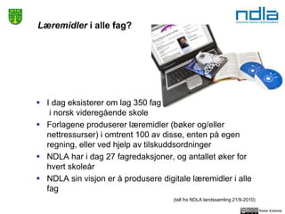 Reidar Kyllesdal
Læremidler i alle fag?
 I dag eksisterer om lag 350 fag
i norsk videregående skole
 Forlagene produserer læremidler (bøker og/eller
nettressurser) i omtrent 100 av disse, enten på egen
regning, eller ved hjelp av tilskuddsordninger
 NDLA har i dag 27 fagredaksjoner, og antallet øker for
hvert skoleår
 NDLA sin visjon er å produsere digitale læremidler i alle
fag
(tall fra NDLA landssamling 21/9-2010)
 