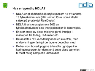 Reidar Kyllesdal
Hva er egentlig NDLA?
 NDLA er et samarbeidsprosjekt mellom 18 av landets
19 fylkeskommuner (alle unntatt Oslo, som i stedet
satset på prosjektet RealDigital)
 NDLA finansieres gjennom 20% av
fylkeskommunene sine innkjøpsmidler til læremidler.
 En stor andel av disse midlene går til innkjøp i
markedet, fra forlag, IT-firmaer etc.
 De ansatte i NDLA-redaksjonene er skolefolk, med
undervisningserfaring i de fagene de jobber med
 De har som hovedoppgave å bestille og kjøpe inn
læringsressurser, for deretter å sette disse sammen
til mest mulig komplette læremidler
 
