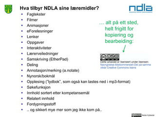 Reidar Kyllesdal
Hva tilbyr NDLA sine læremidler?
 Fagtekster
 Filmer
 Animasjoner
 eForelesninger
 Lenker
 Oppgaver
 Interaktiviteter
 Lærerveiledninger
 Samskriving (EtherPad)
 Deling
 Annotasjon/merking (a.notate)
 Nynorsk/bokmål
 Opplesing (”lydbok”, som også kan lastes ned i mp3-format)
 Søkefunksjon
 Innhold sortert etter kompetansemål
 Relatert innhold
 Fordypningsstoff
 .. og sikkert mye mer som jeg ikke kom på..
… alt på ett sted,
helt frigitt for
kopiering og
bearbeiding:
 