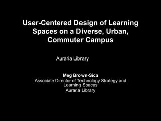 User-Centered Design of Learning Spaces on a Diverse, Urban, Commuter CampusAuraria Library Meg Brown-Sica Associate Director of Technology Strategy and Learning Spaces Auraria Library   