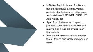 ● In Nation Digital Library of India you
can get textbooks, articles, videos,
audio books, lectures, question paper
and solution of UGC NET, CBSE, IIT
JEE NEET, etc.
● Apart from that research paper,
journals, documents and videos and
many other things are available on
this website.
● You should recommend this website
to you friends and family whoever is in
need.
 