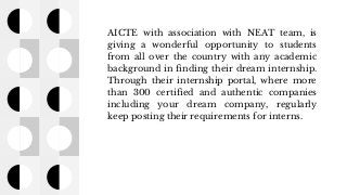 AICTE with association with NEAT team, is
giving a wonderful opportunity to students
from all over the country with any academic
background in finding their dream internship.
Through their internship portal, where more
than 300 certified and authentic companies
including your dream company, regularly
keep posting their requirements for interns.
 