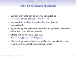 Introduction

Relational Calculus

Optimizations

Recursion

Bidirectional Transformations

Conclusions

Inferring Checkable Invariants

• Domain and range can be directly computed as

δR = R ◦ ◦ R ∩ id and ρR = R ◦ R ◦ ∩ id;

• May result in ineﬃcient membership tests (due to

composition);

• By expanding the deﬁnition, we deﬁne an equivalent deﬁnition

with most compositions removed;

• Others will fall in the special case

b (f ◦ ◦ R ◦ g ) a ≡ (f b) R (g a);

• The rewriting system further simpliﬁes the formula and issues

a warning if problematic expressions remain.

Nuno Macedo, Hugo Pacheco, Alcino Cunha

10 / 21

 