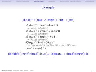 Introduction

Relational Calculus

Optimizations

Recursion

Bidirectional Transformations

Conclusions

Example
(id

id)◦ ◦ (head◦

length◦ ) : Nat → [Nat]

ρ((id id)◦ ◦ (head◦ length◦ ))
={Range deﬁnition}
ρ((id id)◦ ◦ ρ(head◦ length◦ ))
={Range deﬁnition}
ρ((id id)◦ ◦ [length◦ ◦ head])
={Range deﬁnition}
δ([length◦ ◦ head] ◦ (id id))
={Domain deﬁnition, Simpliﬁcations : PF Laws}
(head◦ ◦ length) ∩ id

(id id)◦ ◦(length◦ head◦ ):inN ◦(⊥+id)◦outN → (head◦ ◦length)∩id

Nuno Macedo, Hugo Pacheco, Alcino Cunha

11 / 21

 