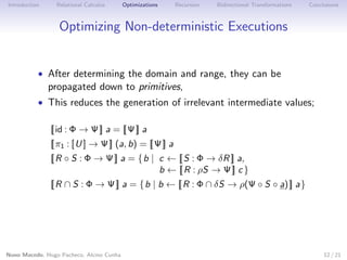 Introduction

Relational Calculus

Optimizations

Recursion

Bidirectional Transformations

Conclusions

Optimizing Non-deterministic Executions

• After determining the domain and range, they can be

propagated down to primitives,

• This reduces the generation of irrelevant intermediate values;
| id : Φ → Ψ | a = | Ψ | a

| π1 : [U ] → Ψ | (a, b) = | Ψ | a

| R ◦ S : Φ → Ψ | a = {b | c ← | S : Φ → δR | a,
b ← | R : ρS → Ψ | c }

| R ∩ S : Φ → Ψ | a = {b | b ← | R : Φ ∩ δS → ρ(Ψ ◦ S ◦ a) | a}

Nuno Macedo, Hugo Pacheco, Alcino Cunha

12 / 21

 