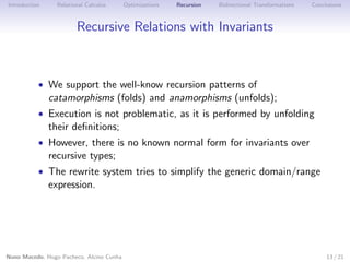 Introduction

Relational Calculus

Optimizations

Recursion

Bidirectional Transformations

Conclusions

Recursive Relations with Invariants

• We support the well-know recursion patterns of

catamorphisms (folds) and anamorphisms (unfolds);

• Execution is not problematic, as it is performed by unfolding

their deﬁnitions;

• However, there is no known normal form for invariants over

recursive types;

• The rewrite system tries to simplify the generic domain/range

expression.

Nuno Macedo, Hugo Pacheco, Alcino Cunha

13 / 21

 